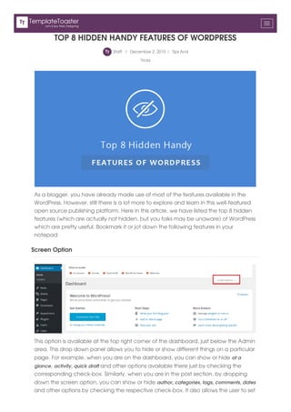 TOP 8 HIDDEN HANDY FEATURES OF WORDPRESS
Staff | December 2, 2015 | Tips And
Tricks
As a blogger, you have already made use of most of the features available in the
WordPress. However, still there is a lot more to explore and learn in this well-featured
open source publishing platform. Here in this article, we have listed the top 8 hidden
features (which are actually not hidden, but you folks may be unaware) of WordPress
which are pretty useful. Bookmark it or jot down the following features in your
notepad:
Screen Option
This option is available at the top right corner of the dashboard, just below the Admin
area. This drop down panel allows you to hide or show different things on a particular
page. For example, when you are on the dashboard, you can show or hide at a
glance, activity, quick draft and other options available there just by checking the
corresponding check-box. Similarly, when you are in the post section, by dropping
down the screen option, you can show or hide author, categories, tags, comments, dates
and other options by checking the respective check-box. It also allows the user to set
Let's Enjoy Web Designing
TemplateToaster
 