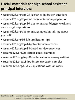 Useful materials for high school assistant
principal interview:
• resume123.org/top-25-scenarios-interview-questions
• resume123.org/top-25-tips-for-interview-preparation
• resume123.org/top-10-tips-to-answer-biggest-weakness-
and-strengths-questions
• resume123.org/tips-to-answer-question-tell-me-about-
yourself
• resume123.org/16-job-application-tips
• resume123.org/top-14-job-interview-advices
• resume123.org/top-18-best-interview-practices
• resume123.org/25-career-goals-examples
• resume123.org/top-36-technical-interview-questions
• resume123.org/18-job-interview-exam-samples
• resume123.org/Q-A-25-questions-with-answers
Useful materials: • resume123.org/free-64-resume-samples
• resume123.org/free-ebook-top-16-tips-for-writing-an-effective-resume
 