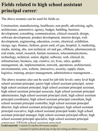 Fields related to high school assistant
principal career:
The above resumes can be used for fields as:
Construction, manufacturing, healthcare, non profit, advertising, agile,
architecture, automotive, agency, budget, building, business
development, consulting, communication, clinical research, design,
software development, product development, interior design, web
development, engineering, education, events, electrical, exhibition,
energy, ngo, finance, fashion, green card, oil gas, hospital, it, marketing,
media, mining, nhs, non technical, oil and gas, offshore, pharmaceutical,
real estate, retail, research, human resources, telecommunications,
technology, technical, senior, digital, software, web, clinical, hr,
infrastructure, business, erp, creative, ict, hvac, sales, quality
management, uk, implementation, network, operations, architectural,
environmental, crm, website, interactive, security, supply chain,
logistics, training, project management, administrative management…
The above resumes also can be used for job title levels: entry level high
school assistant principal, junior high school assistant principal, senior
high school assistant principal, high school assistant principal assistant,
high school assistant principal associate, high school assistant principal
administrator, high school assistant principal clerk, high school assistant
principal coordinator, high school assistant principal consultant, high
school assistant principal controller, high school assistant principal
director, high school assistant principal engineer, high school assistant
principal executive, high school assistant principal leader, high school
assistant principal manager, high school assistant principal officer, high
school assistant principal specialist, high school assistant principal
supervisor, VP high school assistant principal…
Useful materials: • resume123.org/free-64-resume-samples
• resume123.org/free-ebook-top-16-tips-for-writing-an-effective-resume
 
