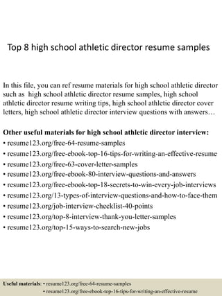 Top 8 high school athletic director resume samples
In this file, you can ref resume materials for high school athletic director
such as high school athletic director resume samples, high school
athletic director resume writing tips, high school athletic director cover
letters, high school athletic director interview questions with answers…
Other useful materials for high school athletic director interview:
• resume123.org/free-64-resume-samples
• resume123.org/free-ebook-top-16-tips-for-writing-an-effective-resume
• resume123.org/free-63-cover-letter-samples
• resume123.org/free-ebook-80-interview-questions-and-answers
• resume123.org/free-ebook-top-18-secrets-to-win-every-job-interviews
• resume123.org/13-types-of-interview-questions-and-how-to-face-them
• resume123.org/job-interview-checklist-40-points
• resume123.org/top-8-interview-thank-you-letter-samples
• resume123.org/top-15-ways-to-search-new-jobs
Useful materials: • resume123.org/free-64-resume-samples
• resume123.org/free-ebook-top-16-tips-for-writing-an-effective-resume
 