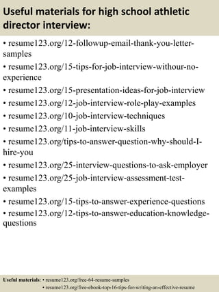 Useful materials for high school athletic
director interview:
• resume123.org/12-followup-email-thank-you-letter-
samples
• resume123.org/15-tips-for-job-interview-withour-no-
experience
• resume123.org/15-presentation-ideas-for-job-interview
• resume123.org/12-job-interview-role-play-examples
• resume123.org/10-job-interview-techniques
• resume123.org/11-job-interview-skills
• resume123.org/tips-to-answer-question-why-should-I-
hire-you
• resume123.org/25-interview-questions-to-ask-employer
• resume123.org/25-job-interview-assessment-test-
examples
• resume123.org/15-tips-to-answer-experience-questions
• resume123.org/12-tips-to-answer-education-knowledge-
questions
Useful materials: • resume123.org/free-64-resume-samples
• resume123.org/free-ebook-top-16-tips-for-writing-an-effective-resume
 