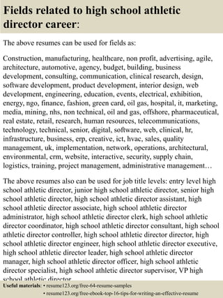 Fields related to high school athletic
director career:
The above resumes can be used for fields as:
Construction, manufacturing, healthcare, non profit, advertising, agile,
architecture, automotive, agency, budget, building, business
development, consulting, communication, clinical research, design,
software development, product development, interior design, web
development, engineering, education, events, electrical, exhibition,
energy, ngo, finance, fashion, green card, oil gas, hospital, it, marketing,
media, mining, nhs, non technical, oil and gas, offshore, pharmaceutical,
real estate, retail, research, human resources, telecommunications,
technology, technical, senior, digital, software, web, clinical, hr,
infrastructure, business, erp, creative, ict, hvac, sales, quality
management, uk, implementation, network, operations, architectural,
environmental, crm, website, interactive, security, supply chain,
logistics, training, project management, administrative management…
The above resumes also can be used for job title levels: entry level high
school athletic director, junior high school athletic director, senior high
school athletic director, high school athletic director assistant, high
school athletic director associate, high school athletic director
administrator, high school athletic director clerk, high school athletic
director coordinator, high school athletic director consultant, high school
athletic director controller, high school athletic director director, high
school athletic director engineer, high school athletic director executive,
high school athletic director leader, high school athletic director
manager, high school athletic director officer, high school athletic
director specialist, high school athletic director supervisor, VP high
school athletic director…
Useful materials: • resume123.org/free-64-resume-samples
• resume123.org/free-ebook-top-16-tips-for-writing-an-effective-resume
 