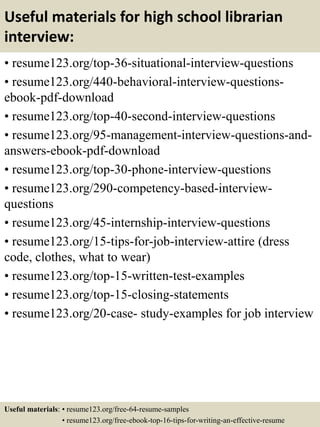 Useful materials for high school librarian
interview:
• resume123.org/top-36-situational-interview-questions
• resume123.org/440-behavioral-interview-questions-
ebook-pdf-download
• resume123.org/top-40-second-interview-questions
• resume123.org/95-management-interview-questions-and-
answers-ebook-pdf-download
• resume123.org/top-30-phone-interview-questions
• resume123.org/290-competency-based-interview-
questions
• resume123.org/45-internship-interview-questions
• resume123.org/15-tips-for-job-interview-attire (dress
code, clothes, what to wear)
• resume123.org/top-15-written-test-examples
• resume123.org/top-15-closing-statements
• resume123.org/20-case- study-examples for job interview
Useful materials: • resume123.org/free-64-resume-samples
• resume123.org/free-ebook-top-16-tips-for-writing-an-effective-resume
 