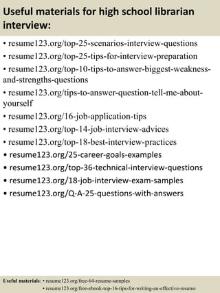 Useful materials for high school librarian
interview:
• resume123.org/top-25-scenarios-interview-questions
• resume123.org/top-25-tips-for-interview-preparation
• resume123.org/top-10-tips-to-answer-biggest-weakness-
and-strengths-questions
• resume123.org/tips-to-answer-question-tell-me-about-
yourself
• resume123.org/16-job-application-tips
• resume123.org/top-14-job-interview-advices
• resume123.org/top-18-best-interview-practices
• resume123.org/25-career-goals-examples
• resume123.org/top-36-technical-interview-questions
• resume123.org/18-job-interview-exam-samples
• resume123.org/Q-A-25-questions-with-answers
Useful materials: • resume123.org/free-64-resume-samples
• resume123.org/free-ebook-top-16-tips-for-writing-an-effective-resume
 
