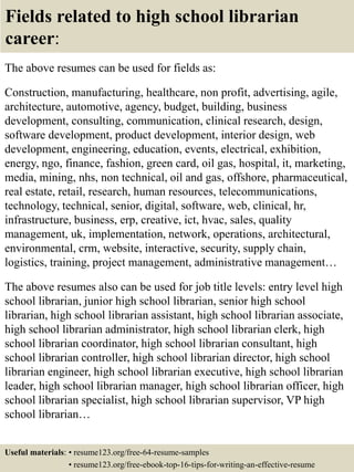 Fields related to high school librarian
career:
The above resumes can be used for fields as:
Construction, manufacturing, healthcare, non profit, advertising, agile,
architecture, automotive, agency, budget, building, business
development, consulting, communication, clinical research, design,
software development, product development, interior design, web
development, engineering, education, events, electrical, exhibition,
energy, ngo, finance, fashion, green card, oil gas, hospital, it, marketing,
media, mining, nhs, non technical, oil and gas, offshore, pharmaceutical,
real estate, retail, research, human resources, telecommunications,
technology, technical, senior, digital, software, web, clinical, hr,
infrastructure, business, erp, creative, ict, hvac, sales, quality
management, uk, implementation, network, operations, architectural,
environmental, crm, website, interactive, security, supply chain,
logistics, training, project management, administrative management…
The above resumes also can be used for job title levels: entry level high
school librarian, junior high school librarian, senior high school
librarian, high school librarian assistant, high school librarian associate,
high school librarian administrator, high school librarian clerk, high
school librarian coordinator, high school librarian consultant, high
school librarian controller, high school librarian director, high school
librarian engineer, high school librarian executive, high school librarian
leader, high school librarian manager, high school librarian officer, high
school librarian specialist, high school librarian supervisor, VP high
school librarian…
Useful materials: • resume123.org/free-64-resume-samples
• resume123.org/free-ebook-top-16-tips-for-writing-an-effective-resume
 