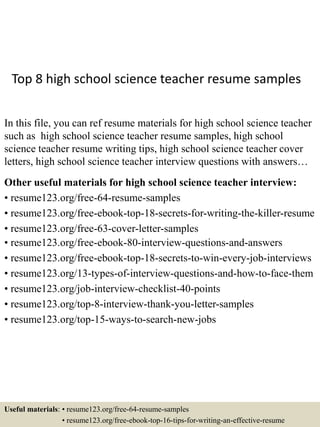 Top 8 high school science teacher resume samples
In this file, you can ref resume materials for high school science teacher
such as high school science teacher resume samples, high school
science teacher resume writing tips, high school science teacher cover
letters, high school science teacher interview questions with answers…
Other useful materials for high school science teacher interview:
• resume123.org/free-64-resume-samples
• resume123.org/free-ebook-top-18-secrets-for-writing-the-killer-resume
• resume123.org/free-63-cover-letter-samples
• resume123.org/free-ebook-80-interview-questions-and-answers
• resume123.org/free-ebook-top-18-secrets-to-win-every-job-interviews
• resume123.org/13-types-of-interview-questions-and-how-to-face-them
• resume123.org/job-interview-checklist-40-points
• resume123.org/top-8-interview-thank-you-letter-samples
• resume123.org/top-15-ways-to-search-new-jobs
Useful materials: • resume123.org/free-64-resume-samples
• resume123.org/free-ebook-top-16-tips-for-writing-an-effective-resume
 