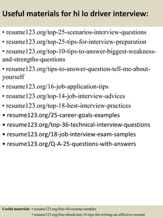 Useful materials for hi lo driver interview:
• resume123.org/top-25-scenarios-interview-questions
• resume123.org/top-25-tips-for-interview-preparation
• resume123.org/top-10-tips-to-answer-biggest-weakness-
and-strengths-questions
• resume123.org/tips-to-answer-question-tell-me-about-
yourself
• resume123.org/16-job-application-tips
• resume123.org/top-14-job-interview-advices
• resume123.org/top-18-best-interview-practices
• resume123.org/25-career-goals-examples
• resume123.org/top-36-technical-interview-questions
• resume123.org/18-job-interview-exam-samples
• resume123.org/Q-A-25-questions-with-answers
Useful materials: • resume123.org/free-64-resume-samples
• resume123.org/free-ebook-top-16-tips-for-writing-an-effective-resume
 
