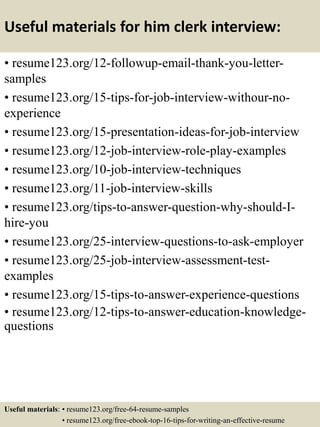 Useful materials for him clerk interview:
• resume123.org/12-followup-email-thank-you-letter-
samples
• resume123.org/15-tips-for-job-interview-withour-no-
experience
• resume123.org/15-presentation-ideas-for-job-interview
• resume123.org/12-job-interview-role-play-examples
• resume123.org/10-job-interview-techniques
• resume123.org/11-job-interview-skills
• resume123.org/tips-to-answer-question-why-should-I-
hire-you
• resume123.org/25-interview-questions-to-ask-employer
• resume123.org/25-job-interview-assessment-test-
examples
• resume123.org/15-tips-to-answer-experience-questions
• resume123.org/12-tips-to-answer-education-knowledge-
questions
Useful materials: • resume123.org/free-64-resume-samples
• resume123.org/free-ebook-top-16-tips-for-writing-an-effective-resume
 