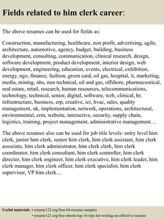 Fields related to him clerk career:
The above resumes can be used for fields as:
Construction, manufacturing, healthcare, non profit, advertising, agile,
architecture, automotive, agency, budget, building, business
development, consulting, communication, clinical research, design,
software development, product development, interior design, web
development, engineering, education, events, electrical, exhibition,
energy, ngo, finance, fashion, green card, oil gas, hospital, it, marketing,
media, mining, nhs, non technical, oil and gas, offshore, pharmaceutical,
real estate, retail, research, human resources, telecommunications,
technology, technical, senior, digital, software, web, clinical, hr,
infrastructure, business, erp, creative, ict, hvac, sales, quality
management, uk, implementation, network, operations, architectural,
environmental, crm, website, interactive, security, supply chain,
logistics, training, project management, administrative management…
The above resumes also can be used for job title levels: entry level him
clerk, junior him clerk, senior him clerk, him clerk assistant, him clerk
associate, him clerk administrator, him clerk clerk, him clerk
coordinator, him clerk consultant, him clerk controller, him clerk
director, him clerk engineer, him clerk executive, him clerk leader, him
clerk manager, him clerk officer, him clerk specialist, him clerk
supervisor, VP him clerk…
Useful materials: • resume123.org/free-64-resume-samples
• resume123.org/free-ebook-top-16-tips-for-writing-an-effective-resume
 