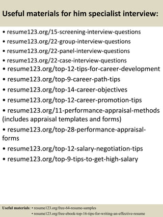 Useful materials for him specialist interview:
• resume123.org/15-screening-interview-questions
• resume123.org/22-group-interview-questions
• resume123.org/22-panel-interview-questions
• resume123.org/22-case-interview-questions
• resume123.org/top-12-tips-for-career-development
• resume123.org/top-9-career-path-tips
• resume123.org/top-14-career-objectives
• resume123.org/top-12-career-promotion-tips
• resume123.org/11-performance-appraisal-methods
(includes appraisal templates and forms)
• resume123.org/top-28-performance-appraisal-
forms
• resume123.org/top-12-salary-negotiation-tips
• resume123.org/top-9-tips-to-get-high-salary
Useful materials: • resume123.org/free-64-resume-samples
• resume123.org/free-ebook-top-16-tips-for-writing-an-effective-resume
 