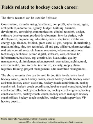 Fields related to hockey coach career:
The above resumes can be used for fields as:
Construction, manufacturing, healthcare, non profit, advertising, agile,
architecture, automotive, agency, budget, building, business
development, consulting, communication, clinical research, design,
software development, product development, interior design, web
development, engineering, education, events, electrical, exhibition,
energy, ngo, finance, fashion, green card, oil gas, hospital, it, marketing,
media, mining, nhs, non technical, oil and gas, offshore, pharmaceutical,
real estate, retail, research, human resources, telecommunications,
technology, technical, senior, digital, software, web, clinical, hr,
infrastructure, business, erp, creative, ict, hvac, sales, quality
management, uk, implementation, network, operations, architectural,
environmental, crm, website, interactive, security, supply chain,
logistics, training, project management, administrative management…
The above resumes also can be used for job title levels: entry level
hockey coach, junior hockey coach, senior hockey coach, hockey coach
assistant, hockey coach associate, hockey coach administrator, hockey
coach clerk, hockey coach coordinator, hockey coach consultant, hockey
coach controller, hockey coach director, hockey coach engineer, hockey
coach executive, hockey coach leader, hockey coach manager, hockey
coach officer, hockey coach specialist, hockey coach supervisor, VP
hockey coach…
Useful materials: • resume123.org/free-64-resume-samples
• resume123.org/free-ebook-top-16-tips-for-writing-an-effective-resume
 