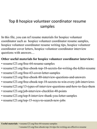 Top 8 hospice volunteer coordinator resume
samples
In this file, you can ref resume materials for hospice volunteer
coordinator such as hospice volunteer coordinator resume samples,
hospice volunteer coordinator resume writing tips, hospice volunteer
coordinator cover letters, hospice volunteer coordinator interview
questions with answers…
Other useful materials for hospice volunteer coordinator interview:
• resume123.org/free-64-resume-samples
• resume123.org/free-ebook-top-18-secrets-for-writing-the-killer-resume
• resume123.org/free-63-cover-letter-samples
• resume123.org/free-ebook-80-interview-questions-and-answers
• resume123.org/free-ebook-top-18-secrets-to-win-every-job-interviews
• resume123.org/13-types-of-interview-questions-and-how-to-face-them
• resume123.org/job-interview-checklist-40-points
• resume123.org/top-8-interview-thank-you-letter-samples
• resume123.org/top-15-ways-to-search-new-jobs
Useful materials: • resume123.org/free-64-resume-samples
• resume123.org/free-ebook-top-16-tips-for-writing-an-effective-resume
 