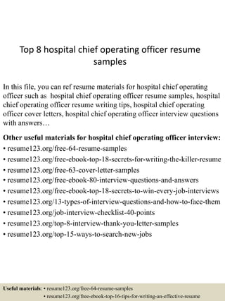 Top 8 hospital chief operating officer resume
samples
In this file, you can ref resume materials for hospital chief operating
officer such as hospital chief operating officer resume samples, hospital
chief operating officer resume writing tips, hospital chief operating
officer cover letters, hospital chief operating officer interview questions
with answers…
Other useful materials for hospital chief operating officer interview:
• resume123.org/free-64-resume-samples
• resume123.org/free-ebook-top-18-secrets-for-writing-the-killer-resume
• resume123.org/free-63-cover-letter-samples
• resume123.org/free-ebook-80-interview-questions-and-answers
• resume123.org/free-ebook-top-18-secrets-to-win-every-job-interviews
• resume123.org/13-types-of-interview-questions-and-how-to-face-them
• resume123.org/job-interview-checklist-40-points
• resume123.org/top-8-interview-thank-you-letter-samples
• resume123.org/top-15-ways-to-search-new-jobs
Useful materials: • resume123.org/free-64-resume-samples
• resume123.org/free-ebook-top-16-tips-for-writing-an-effective-resume
 