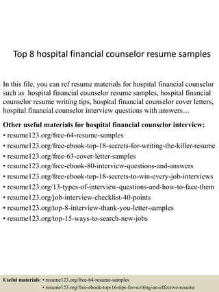 Top 8 hospital financial counselor resume samples
In this file, you can ref resume materials for hospital financial counselor
such as hospital financial counselor resume samples, hospital financial
counselor resume writing tips, hospital financial counselor cover letters,
hospital financial counselor interview questions with answers…
Other useful materials for hospital financial counselor interview:
• resume123.org/free-64-resume-samples
• resume123.org/free-ebook-top-18-secrets-for-writing-the-killer-resume
• resume123.org/free-63-cover-letter-samples
• resume123.org/free-ebook-80-interview-questions-and-answers
• resume123.org/free-ebook-top-18-secrets-to-win-every-job-interviews
• resume123.org/13-types-of-interview-questions-and-how-to-face-them
• resume123.org/job-interview-checklist-40-points
• resume123.org/top-8-interview-thank-you-letter-samples
• resume123.org/top-15-ways-to-search-new-jobs
Useful materials: • resume123.org/free-64-resume-samples
• resume123.org/free-ebook-top-16-tips-for-writing-an-effective-resume
 
