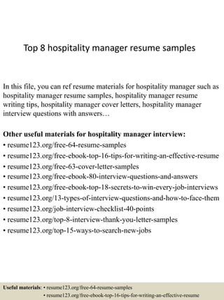 Top 8 hospitality manager resume samples
In this file, you can ref resume materials for hospitality manager such as
hospitality manager resume samples, hospitality manager resume
writing tips, hospitality manager cover letters, hospitality manager
interview questions with answers…
Other useful materials for hospitality manager interview:
• resume123.org/free-64-resume-samples
• resume123.org/free-ebook-top-16-tips-for-writing-an-effective-resume
• resume123.org/free-63-cover-letter-samples
• resume123.org/free-ebook-80-interview-questions-and-answers
• resume123.org/free-ebook-top-18-secrets-to-win-every-job-interviews
• resume123.org/13-types-of-interview-questions-and-how-to-face-them
• resume123.org/job-interview-checklist-40-points
• resume123.org/top-8-interview-thank-you-letter-samples
• resume123.org/top-15-ways-to-search-new-jobs
Useful materials: • resume123.org/free-64-resume-samples
• resume123.org/free-ebook-top-16-tips-for-writing-an-effective-resume
 