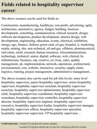 Fields related to hospitality supervisor
career:
The above resumes can be used for fields as:
Construction, manufacturing, healthcare, non profit, advertising, agile,
architecture, automotive, agency, budget, building, business
development, consulting, communication, clinical research, design,
software development, product development, interior design, web
development, engineering, education, events, electrical, exhibition,
energy, ngo, finance, fashion, green card, oil gas, hospital, it, marketing,
media, mining, nhs, non technical, oil and gas, offshore, pharmaceutical,
real estate, retail, research, human resources, telecommunications,
technology, technical, senior, digital, software, web, clinical, hr,
infrastructure, business, erp, creative, ict, hvac, sales, quality
management, uk, implementation, network, operations, architectural,
environmental, crm, website, interactive, security, supply chain,
logistics, training, project management, administrative management…
The above resumes also can be used for job title levels: entry level
hospitality supervisor, junior hospitality supervisor, senior hospitality
supervisor, hospitality supervisor assistant, hospitality supervisor
associate, hospitality supervisor administrator, hospitality supervisor
clerk, hospitality supervisor coordinator, hospitality supervisor
consultant, hospitality supervisor controller, hospitality supervisor
director, hospitality supervisor engineer, hospitality supervisor
executive, hospitality supervisor leader, hospitality supervisor manager,
hospitality supervisor officer, hospitality supervisor specialist,
hospitality supervisor supervisor, VP hospitality supervisor…
Useful materials: • resume123.org/free-64-resume-samples
• resume123.org/free-ebook-top-16-tips-for-writing-an-effective-resume
 