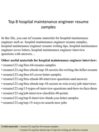 Top 8 hospital maintenance engineer resume
samples
In this file, you can ref resume materials for hospital maintenance
engineer such as hospital maintenance engineer resume samples,
hospital maintenance engineer resume writing tips, hospital maintenance
engineer cover letters, hospital maintenance engineer interview
questions with answers…
Other useful materials for hospital maintenance engineer interview:
• resume123.org/free-64-resume-samples
• resume123.org/free-ebook-top-18-secrets-for-writing-the-killer-resume
• resume123.org/free-63-cover-letter-samples
• resume123.org/free-ebook-80-interview-questions-and-answers
• resume123.org/free-ebook-top-18-secrets-to-win-every-job-interviews
• resume123.org/13-types-of-interview-questions-and-how-to-face-them
• resume123.org/job-interview-checklist-40-points
• resume123.org/top-8-interview-thank-you-letter-samples
• resume123.org/top-15-ways-to-search-new-jobs
Useful materials: • resume123.org/free-64-resume-samples
• resume123.org/free-ebook-top-16-tips-for-writing-an-effective-resume
 