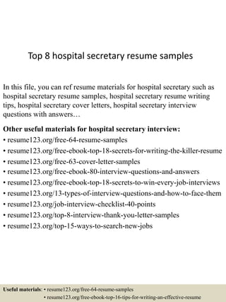 Top 8 hospital secretary resume samples
In this file, you can ref resume materials for hospital secretary such as
hospital secretary resume samples, hospital secretary resume writing
tips, hospital secretary cover letters, hospital secretary interview
questions with answers…
Other useful materials for hospital secretary interview:
• resume123.org/free-64-resume-samples
• resume123.org/free-ebook-top-18-secrets-for-writing-the-killer-resume
• resume123.org/free-63-cover-letter-samples
• resume123.org/free-ebook-80-interview-questions-and-answers
• resume123.org/free-ebook-top-18-secrets-to-win-every-job-interviews
• resume123.org/13-types-of-interview-questions-and-how-to-face-them
• resume123.org/job-interview-checklist-40-points
• resume123.org/top-8-interview-thank-you-letter-samples
• resume123.org/top-15-ways-to-search-new-jobs
Useful materials: • resume123.org/free-64-resume-samples
• resume123.org/free-ebook-top-16-tips-for-writing-an-effective-resume
 