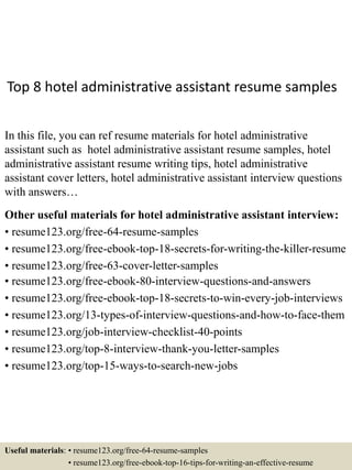 Top 8 hotel administrative assistant resume samples
In this file, you can ref resume materials for hotel administrative
assistant such as hotel administrative assistant resume samples, hotel
administrative assistant resume writing tips, hotel administrative
assistant cover letters, hotel administrative assistant interview questions
with answers…
Other useful materials for hotel administrative assistant interview:
• resume123.org/free-64-resume-samples
• resume123.org/free-ebook-top-18-secrets-for-writing-the-killer-resume
• resume123.org/free-63-cover-letter-samples
• resume123.org/free-ebook-80-interview-questions-and-answers
• resume123.org/free-ebook-top-18-secrets-to-win-every-job-interviews
• resume123.org/13-types-of-interview-questions-and-how-to-face-them
• resume123.org/job-interview-checklist-40-points
• resume123.org/top-8-interview-thank-you-letter-samples
• resume123.org/top-15-ways-to-search-new-jobs
Useful materials: • resume123.org/free-64-resume-samples
• resume123.org/free-ebook-top-16-tips-for-writing-an-effective-resume
 