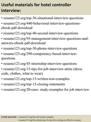 Useful materials for hotel controller
interview:
• resume123.org/top-36-situational-interview-questions
• resume123.org/440-behavioral-interview-questions-
ebook-pdf-download
• resume123.org/top-40-second-interview-questions
• resume123.org/95-management-interview-questions-and-
answers-ebook-pdf-download
• resume123.org/top-30-phone-interview-questions
• resume123.org/290-competency-based-interview-
questions
• resume123.org/45-internship-interview-questions
• resume123.org/15-tips-for-job-interview-attire (dress
code, clothes, what to wear)
• resume123.org/top-15-written-test-examples
• resume123.org/top-15-closing-statements
• resume123.org/20-case- study-examples for job interview
Useful materials: • resume123.org/free-64-resume-samples
• resume123.org/free-ebook-top-16-tips-for-writing-an-effective-resume
 