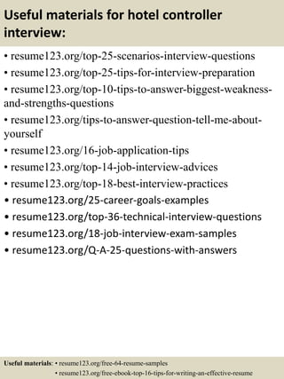 Useful materials for hotel controller
interview:
• resume123.org/top-25-scenarios-interview-questions
• resume123.org/top-25-tips-for-interview-preparation
• resume123.org/top-10-tips-to-answer-biggest-weakness-
and-strengths-questions
• resume123.org/tips-to-answer-question-tell-me-about-
yourself
• resume123.org/16-job-application-tips
• resume123.org/top-14-job-interview-advices
• resume123.org/top-18-best-interview-practices
• resume123.org/25-career-goals-examples
• resume123.org/top-36-technical-interview-questions
• resume123.org/18-job-interview-exam-samples
• resume123.org/Q-A-25-questions-with-answers
Useful materials: • resume123.org/free-64-resume-samples
• resume123.org/free-ebook-top-16-tips-for-writing-an-effective-resume
 