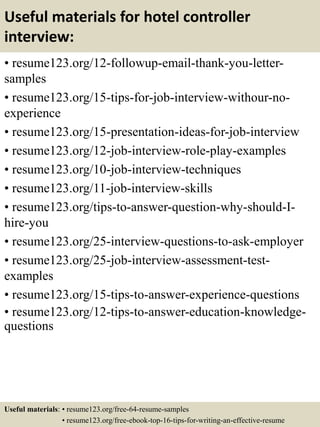 Useful materials for hotel controller
interview:
• resume123.org/12-followup-email-thank-you-letter-
samples
• resume123.org/15-tips-for-job-interview-withour-no-
experience
• resume123.org/15-presentation-ideas-for-job-interview
• resume123.org/12-job-interview-role-play-examples
• resume123.org/10-job-interview-techniques
• resume123.org/11-job-interview-skills
• resume123.org/tips-to-answer-question-why-should-I-
hire-you
• resume123.org/25-interview-questions-to-ask-employer
• resume123.org/25-job-interview-assessment-test-
examples
• resume123.org/15-tips-to-answer-experience-questions
• resume123.org/12-tips-to-answer-education-knowledge-
questions
Useful materials: • resume123.org/free-64-resume-samples
• resume123.org/free-ebook-top-16-tips-for-writing-an-effective-resume
 