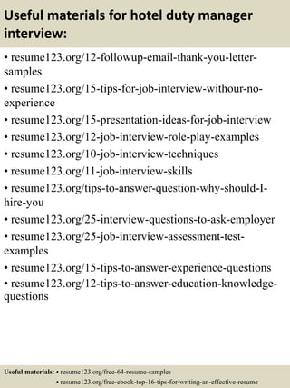 Useful materials for hotel duty manager
interview:
• resume123.org/12-followup-email-thank-you-letter-
samples
• resume123.org/15-tips-for-job-interview-withour-no-
experience
• resume123.org/15-presentation-ideas-for-job-interview
• resume123.org/12-job-interview-role-play-examples
• resume123.org/10-job-interview-techniques
• resume123.org/11-job-interview-skills
• resume123.org/tips-to-answer-question-why-should-I-
hire-you
• resume123.org/25-interview-questions-to-ask-employer
• resume123.org/25-job-interview-assessment-test-
examples
• resume123.org/15-tips-to-answer-experience-questions
• resume123.org/12-tips-to-answer-education-knowledge-
questions
Useful materials: • resume123.org/free-64-resume-samples
• resume123.org/free-ebook-top-16-tips-for-writing-an-effective-resume
 