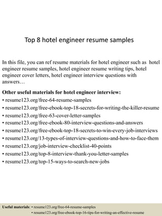 Top 8 hotel engineer resume samples
In this file, you can ref resume materials for hotel engineer such as hotel
engineer resume samples, hotel engineer resume writing tips, hotel
engineer cover letters, hotel engineer interview questions with
answers…
Other useful materials for hotel engineer interview:
• resume123.org/free-64-resume-samples
• resume123.org/free-ebook-top-18-secrets-for-writing-the-killer-resume
• resume123.org/free-63-cover-letter-samples
• resume123.org/free-ebook-80-interview-questions-and-answers
• resume123.org/free-ebook-top-18-secrets-to-win-every-job-interviews
• resume123.org/13-types-of-interview-questions-and-how-to-face-them
• resume123.org/job-interview-checklist-40-points
• resume123.org/top-8-interview-thank-you-letter-samples
• resume123.org/top-15-ways-to-search-new-jobs
Useful materials: • resume123.org/free-64-resume-samples
• resume123.org/free-ebook-top-16-tips-for-writing-an-effective-resume
 