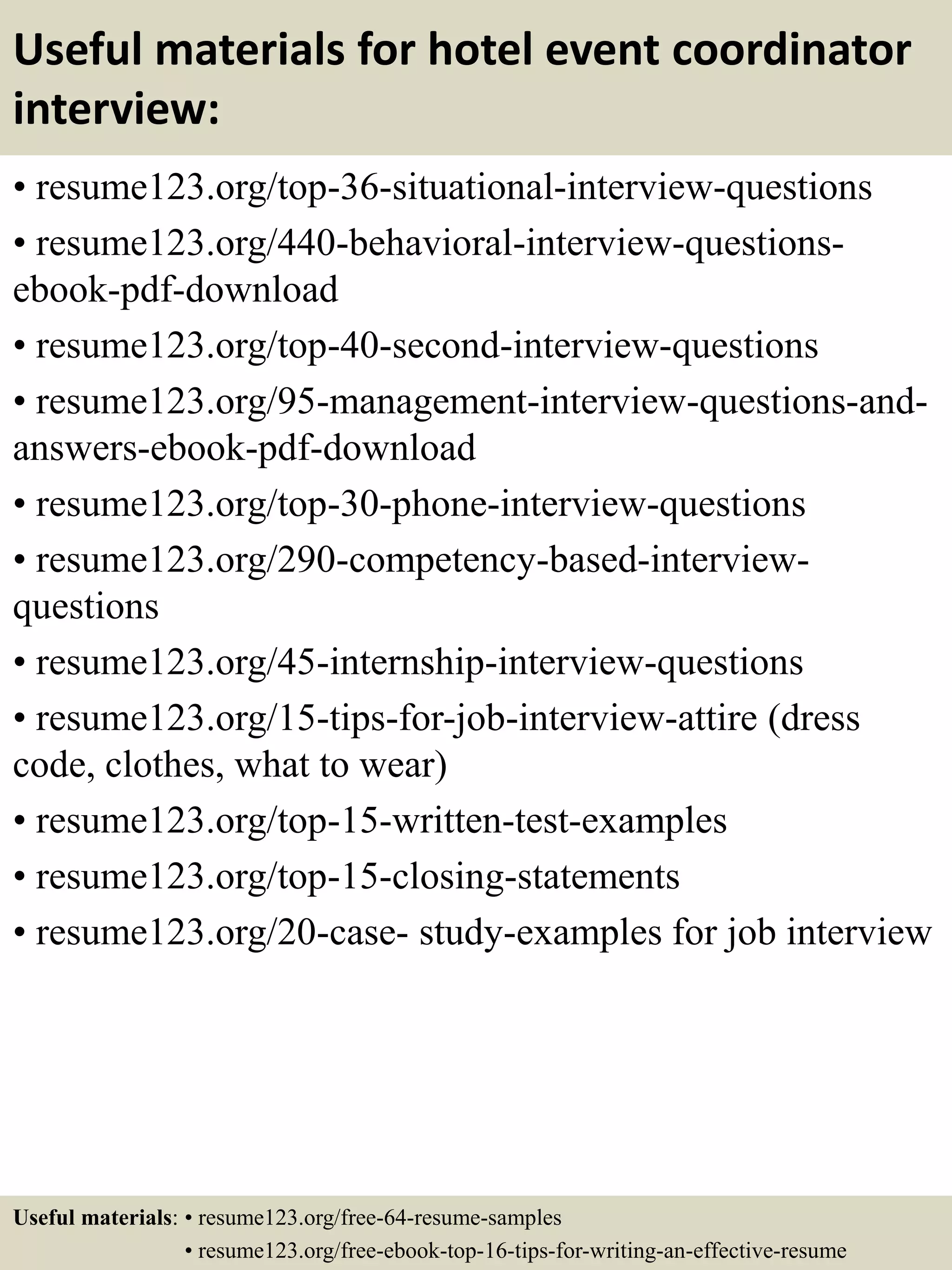 Useful materials for hotel event coordinator
interview:
• resume123.org/top-36-situational-interview-questions
• resume123.org/440-behavioral-interview-questions-
ebook-pdf-download
• resume123.org/top-40-second-interview-questions
• resume123.org/95-management-interview-questions-and-
answers-ebook-pdf-download
• resume123.org/top-30-phone-interview-questions
• resume123.org/290-competency-based-interview-
questions
• resume123.org/45-internship-interview-questions
• resume123.org/15-tips-for-job-interview-attire (dress
code, clothes, what to wear)
• resume123.org/top-15-written-test-examples
• resume123.org/top-15-closing-statements
• resume123.org/20-case- study-examples for job interview
Useful materials: • resume123.org/free-64-resume-samples
• resume123.org/free-ebook-top-16-tips-for-writing-an-effective-resume
 