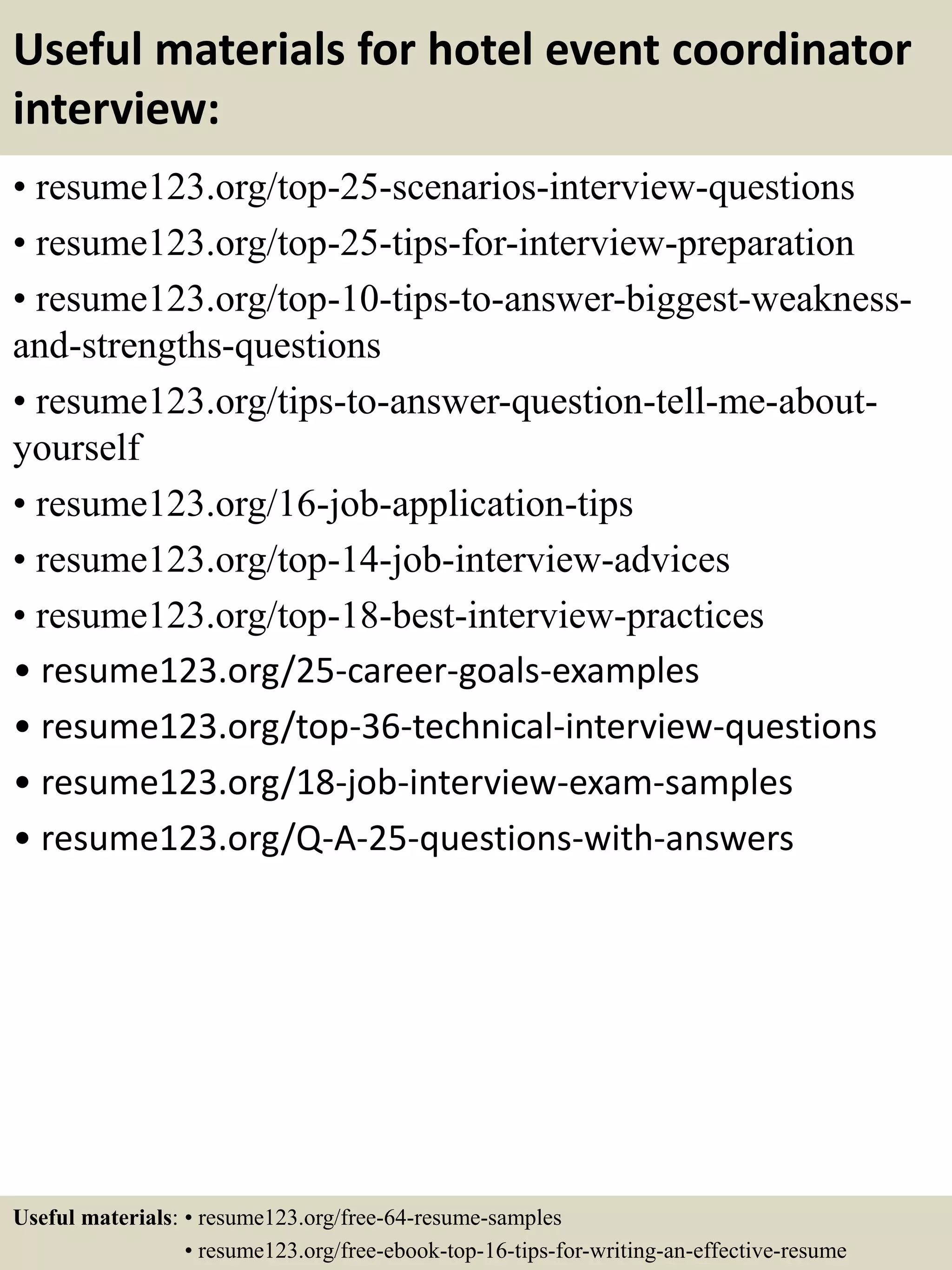 Useful materials for hotel event coordinator
interview:
• resume123.org/top-25-scenarios-interview-questions
• resume123.org/top-25-tips-for-interview-preparation
• resume123.org/top-10-tips-to-answer-biggest-weakness-
and-strengths-questions
• resume123.org/tips-to-answer-question-tell-me-about-
yourself
• resume123.org/16-job-application-tips
• resume123.org/top-14-job-interview-advices
• resume123.org/top-18-best-interview-practices
• resume123.org/25-career-goals-examples
• resume123.org/top-36-technical-interview-questions
• resume123.org/18-job-interview-exam-samples
• resume123.org/Q-A-25-questions-with-answers
Useful materials: • resume123.org/free-64-resume-samples
• resume123.org/free-ebook-top-16-tips-for-writing-an-effective-resume
 