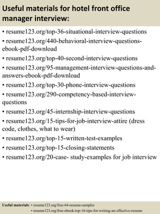 Useful materials for hotel front office
manager interview:
• resume123.org/top-36-situational-interview-questions
• resume123.org/440-behavioral-interview-questions-
ebook-pdf-download
• resume123.org/top-40-second-interview-questions
• resume123.org/95-management-interview-questions-and-
answers-ebook-pdf-download
• resume123.org/top-30-phone-interview-questions
• resume123.org/290-competency-based-interview-
questions
• resume123.org/45-internship-interview-questions
• resume123.org/15-tips-for-job-interview-attire (dress
code, clothes, what to wear)
• resume123.org/top-15-written-test-examples
• resume123.org/top-15-closing-statements
• resume123.org/20-case- study-examples for job interview
Useful materials: • resume123.org/free-64-resume-samples
• resume123.org/free-ebook-top-16-tips-for-writing-an-effective-resume
 