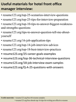 Useful materials for hotel front office
manager interview:
• resume123.org/top-25-scenarios-interview-questions
• resume123.org/top-25-tips-for-interview-preparation
• resume123.org/top-10-tips-to-answer-biggest-weakness-
and-strengths-questions
• resume123.org/tips-to-answer-question-tell-me-about-
yourself
• resume123.org/16-job-application-tips
• resume123.org/top-14-job-interview-advices
• resume123.org/top-18-best-interview-practices
• resume123.org/25-career-goals-examples
• resume123.org/top-36-technical-interview-questions
• resume123.org/18-job-interview-exam-samples
• resume123.org/Q-A-25-questions-with-answers
Useful materials: • resume123.org/free-64-resume-samples
• resume123.org/free-ebook-top-16-tips-for-writing-an-effective-resume
 