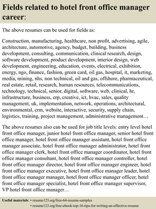 Fields related to hotel front office manager
career:
The above resumes can be used for fields as:
Construction, manufacturing, healthcare, non profit, advertising, agile,
architecture, automotive, agency, budget, building, business
development, consulting, communication, clinical research, design,
software development, product development, interior design, web
development, engineering, education, events, electrical, exhibition,
energy, ngo, finance, fashion, green card, oil gas, hospital, it, marketing,
media, mining, nhs, non technical, oil and gas, offshore, pharmaceutical,
real estate, retail, research, human resources, telecommunications,
technology, technical, senior, digital, software, web, clinical, hr,
infrastructure, business, erp, creative, ict, hvac, sales, quality
management, uk, implementation, network, operations, architectural,
environmental, crm, website, interactive, security, supply chain,
logistics, training, project management, administrative management…
The above resumes also can be used for job title levels: entry level hotel
front office manager, junior hotel front office manager, senior hotel front
office manager, hotel front office manager assistant, hotel front office
manager associate, hotel front office manager administrator, hotel front
office manager clerk, hotel front office manager coordinator, hotel front
office manager consultant, hotel front office manager controller, hotel
front office manager director, hotel front office manager engineer, hotel
front office manager executive, hotel front office manager leader, hotel
front office manager manager, hotel front office manager officer, hotel
front office manager specialist, hotel front office manager supervisor,
VP hotel front office manager…
Useful materials: • resume123.org/free-64-resume-samples
• resume123.org/free-ebook-top-16-tips-for-writing-an-effective-resume
 