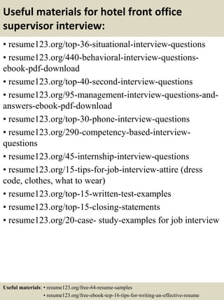 Useful materials for hotel front office
supervisor interview:
• resume123.org/top-36-situational-interview-questions
• resume123.org/440-behavioral-interview-questions-
ebook-pdf-download
• resume123.org/top-40-second-interview-questions
• resume123.org/95-management-interview-questions-and-
answers-ebook-pdf-download
• resume123.org/top-30-phone-interview-questions
• resume123.org/290-competency-based-interview-
questions
• resume123.org/45-internship-interview-questions
• resume123.org/15-tips-for-job-interview-attire (dress
code, clothes, what to wear)
• resume123.org/top-15-written-test-examples
• resume123.org/top-15-closing-statements
• resume123.org/20-case- study-examples for job interview
Useful materials: • resume123.org/free-64-resume-samples
• resume123.org/free-ebook-top-16-tips-for-writing-an-effective-resume
 