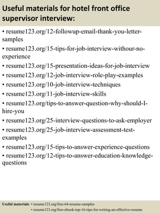 Useful materials for hotel front office
supervisor interview:
• resume123.org/12-followup-email-thank-you-letter-
samples
• resume123.org/15-tips-for-job-interview-withour-no-
experience
• resume123.org/15-presentation-ideas-for-job-interview
• resume123.org/12-job-interview-role-play-examples
• resume123.org/10-job-interview-techniques
• resume123.org/11-job-interview-skills
• resume123.org/tips-to-answer-question-why-should-I-
hire-you
• resume123.org/25-interview-questions-to-ask-employer
• resume123.org/25-job-interview-assessment-test-
examples
• resume123.org/15-tips-to-answer-experience-questions
• resume123.org/12-tips-to-answer-education-knowledge-
questions
Useful materials: • resume123.org/free-64-resume-samples
• resume123.org/free-ebook-top-16-tips-for-writing-an-effective-resume
 