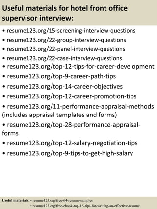 Useful materials for hotel front office
supervisor interview:
• resume123.org/15-screening-interview-questions
• resume123.org/22-group-interview-questions
• resume123.org/22-panel-interview-questions
• resume123.org/22-case-interview-questions
• resume123.org/top-12-tips-for-career-development
• resume123.org/top-9-career-path-tips
• resume123.org/top-14-career-objectives
• resume123.org/top-12-career-promotion-tips
• resume123.org/11-performance-appraisal-methods
(includes appraisal templates and forms)
• resume123.org/top-28-performance-appraisal-
forms
• resume123.org/top-12-salary-negotiation-tips
• resume123.org/top-9-tips-to-get-high-salary
Useful materials: • resume123.org/free-64-resume-samples
• resume123.org/free-ebook-top-16-tips-for-writing-an-effective-resume
 