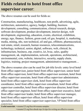 Fields related to hotel front office
supervisor career:
The above resumes can be used for fields as:
Construction, manufacturing, healthcare, non profit, advertising, agile,
architecture, automotive, agency, budget, building, business
development, consulting, communication, clinical research, design,
software development, product development, interior design, web
development, engineering, education, events, electrical, exhibition,
energy, ngo, finance, fashion, green card, oil gas, hospital, it, marketing,
media, mining, nhs, non technical, oil and gas, offshore, pharmaceutical,
real estate, retail, research, human resources, telecommunications,
technology, technical, senior, digital, software, web, clinical, hr,
infrastructure, business, erp, creative, ict, hvac, sales, quality
management, uk, implementation, network, operations, architectural,
environmental, crm, website, interactive, security, supply chain,
logistics, training, project management, administrative management…
The above resumes also can be used for job title levels: entry level hotel
front office supervisor, junior hotel front office supervisor, senior hotel
front office supervisor, hotel front office supervisor assistant, hotel front
office supervisor associate, hotel front office supervisor administrator,
hotel front office supervisor clerk, hotel front office supervisor
coordinator, hotel front office supervisor consultant, hotel front office
supervisor controller, hotel front office supervisor director, hotel front
office supervisor engineer, hotel front office supervisor executive, hotel
front office supervisor leader, hotel front office supervisor manager,
hotel front office supervisor officer, hotel front office supervisor
specialist, hotel front office supervisor supervisor, VP hotel front office
supervisor…
Useful materials: • resume123.org/free-64-resume-samples
• resume123.org/free-ebook-top-16-tips-for-writing-an-effective-resume
 