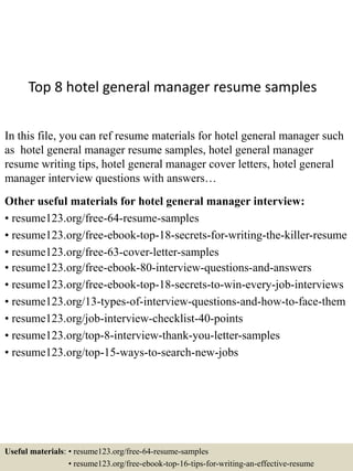 Top 8 hotel general manager resume samples
In this file, you can ref resume materials for hotel general manager such
as hotel general manager resume samples, hotel general manager
resume writing tips, hotel general manager cover letters, hotel general
manager interview questions with answers…
Other useful materials for hotel general manager interview:
• resume123.org/free-64-resume-samples
• resume123.org/free-ebook-top-18-secrets-for-writing-the-killer-resume
• resume123.org/free-63-cover-letter-samples
• resume123.org/free-ebook-80-interview-questions-and-answers
• resume123.org/free-ebook-top-18-secrets-to-win-every-job-interviews
• resume123.org/13-types-of-interview-questions-and-how-to-face-them
• resume123.org/job-interview-checklist-40-points
• resume123.org/top-8-interview-thank-you-letter-samples
• resume123.org/top-15-ways-to-search-new-jobs
Useful materials: • resume123.org/free-64-resume-samples
• resume123.org/free-ebook-top-16-tips-for-writing-an-effective-resume
 