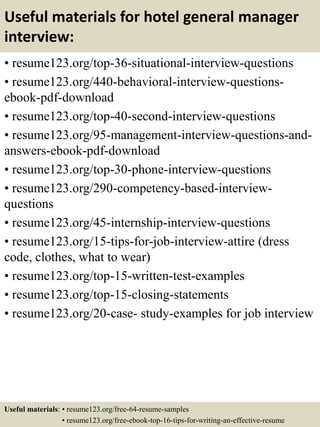 Useful materials for hotel general manager
interview:
• resume123.org/top-36-situational-interview-questions
• resume123.org/440-behavioral-interview-questions-
ebook-pdf-download
• resume123.org/top-40-second-interview-questions
• resume123.org/95-management-interview-questions-and-
answers-ebook-pdf-download
• resume123.org/top-30-phone-interview-questions
• resume123.org/290-competency-based-interview-
questions
• resume123.org/45-internship-interview-questions
• resume123.org/15-tips-for-job-interview-attire (dress
code, clothes, what to wear)
• resume123.org/top-15-written-test-examples
• resume123.org/top-15-closing-statements
• resume123.org/20-case- study-examples for job interview
Useful materials: • resume123.org/free-64-resume-samples
• resume123.org/free-ebook-top-16-tips-for-writing-an-effective-resume
 
