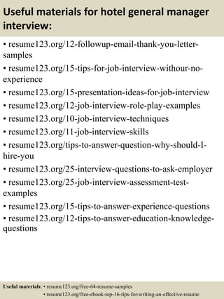 Useful materials for hotel general manager
interview:
• resume123.org/12-followup-email-thank-you-letter-
samples
• resume123.org/15-tips-for-job-interview-withour-no-
experience
• resume123.org/15-presentation-ideas-for-job-interview
• resume123.org/12-job-interview-role-play-examples
• resume123.org/10-job-interview-techniques
• resume123.org/11-job-interview-skills
• resume123.org/tips-to-answer-question-why-should-I-
hire-you
• resume123.org/25-interview-questions-to-ask-employer
• resume123.org/25-job-interview-assessment-test-
examples
• resume123.org/15-tips-to-answer-experience-questions
• resume123.org/12-tips-to-answer-education-knowledge-
questions
Useful materials: • resume123.org/free-64-resume-samples
• resume123.org/free-ebook-top-16-tips-for-writing-an-effective-resume
 