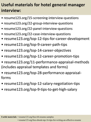Useful materials for hotel general manager
interview:
• resume123.org/15-screening-interview-questions
• resume123.org/22-group-interview-questions
• resume123.org/22-panel-interview-questions
• resume123.org/22-case-interview-questions
• resume123.org/top-12-tips-for-career-development
• resume123.org/top-9-career-path-tips
• resume123.org/top-14-career-objectives
• resume123.org/top-12-career-promotion-tips
• resume123.org/11-performance-appraisal-methods
(includes appraisal templates and forms)
• resume123.org/top-28-performance-appraisal-
forms
• resume123.org/top-12-salary-negotiation-tips
• resume123.org/top-9-tips-to-get-high-salary
Useful materials: • resume123.org/free-64-resume-samples
• resume123.org/free-ebook-top-16-tips-for-writing-an-effective-resume
 