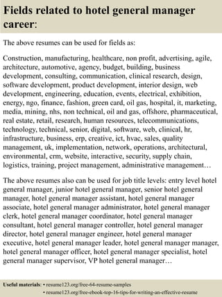 Fields related to hotel general manager
career:
The above resumes can be used for fields as:
Construction, manufacturing, healthcare, non profit, advertising, agile,
architecture, automotive, agency, budget, building, business
development, consulting, communication, clinical research, design,
software development, product development, interior design, web
development, engineering, education, events, electrical, exhibition,
energy, ngo, finance, fashion, green card, oil gas, hospital, it, marketing,
media, mining, nhs, non technical, oil and gas, offshore, pharmaceutical,
real estate, retail, research, human resources, telecommunications,
technology, technical, senior, digital, software, web, clinical, hr,
infrastructure, business, erp, creative, ict, hvac, sales, quality
management, uk, implementation, network, operations, architectural,
environmental, crm, website, interactive, security, supply chain,
logistics, training, project management, administrative management…
The above resumes also can be used for job title levels: entry level hotel
general manager, junior hotel general manager, senior hotel general
manager, hotel general manager assistant, hotel general manager
associate, hotel general manager administrator, hotel general manager
clerk, hotel general manager coordinator, hotel general manager
consultant, hotel general manager controller, hotel general manager
director, hotel general manager engineer, hotel general manager
executive, hotel general manager leader, hotel general manager manager,
hotel general manager officer, hotel general manager specialist, hotel
general manager supervisor, VP hotel general manager…
Useful materials: • resume123.org/free-64-resume-samples
• resume123.org/free-ebook-top-16-tips-for-writing-an-effective-resume
 