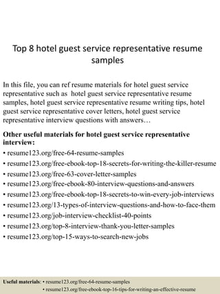 Top 8 hotel guest service representative resume
samples
In this file, you can ref resume materials for hotel guest service
representative such as hotel guest service representative resume
samples, hotel guest service representative resume writing tips, hotel
guest service representative cover letters, hotel guest service
representative interview questions with answers…
Other useful materials for hotel guest service representative
interview:
• resume123.org/free-64-resume-samples
• resume123.org/free-ebook-top-18-secrets-for-writing-the-killer-resume
• resume123.org/free-63-cover-letter-samples
• resume123.org/free-ebook-80-interview-questions-and-answers
• resume123.org/free-ebook-top-18-secrets-to-win-every-job-interviews
• resume123.org/13-types-of-interview-questions-and-how-to-face-them
• resume123.org/job-interview-checklist-40-points
• resume123.org/top-8-interview-thank-you-letter-samples
• resume123.org/top-15-ways-to-search-new-jobs
Useful materials: • resume123.org/free-64-resume-samples
• resume123.org/free-ebook-top-16-tips-for-writing-an-effective-resume
 