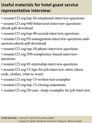 Useful materials for hotel guest service
representative interview:
• resume123.org/top-36-situational-interview-questions
• resume123.org/440-behavioral-interview-questions-
ebook-pdf-download
• resume123.org/top-40-second-interview-questions
• resume123.org/95-management-interview-questions-and-
answers-ebook-pdf-download
• resume123.org/top-30-phone-interview-questions
• resume123.org/290-competency-based-interview-
questions
• resume123.org/45-internship-interview-questions
• resume123.org/15-tips-for-job-interview-attire (dress
code, clothes, what to wear)
• resume123.org/top-15-written-test-examples
• resume123.org/top-15-closing-statements
• resume123.org/20-case- study-examples for job interview
Useful materials: • resume123.org/free-64-resume-samples
• resume123.org/free-ebook-top-16-tips-for-writing-an-effective-resume
 