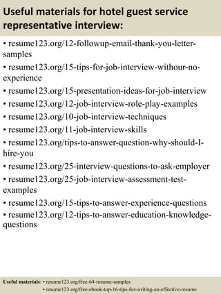Useful materials for hotel guest service
representative interview:
• resume123.org/12-followup-email-thank-you-letter-
samples
• resume123.org/15-tips-for-job-interview-withour-no-
experience
• resume123.org/15-presentation-ideas-for-job-interview
• resume123.org/12-job-interview-role-play-examples
• resume123.org/10-job-interview-techniques
• resume123.org/11-job-interview-skills
• resume123.org/tips-to-answer-question-why-should-I-
hire-you
• resume123.org/25-interview-questions-to-ask-employer
• resume123.org/25-job-interview-assessment-test-
examples
• resume123.org/15-tips-to-answer-experience-questions
• resume123.org/12-tips-to-answer-education-knowledge-
questions
Useful materials: • resume123.org/free-64-resume-samples
• resume123.org/free-ebook-top-16-tips-for-writing-an-effective-resume
 