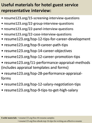 Useful materials for hotel guest service
representative interview:
• resume123.org/15-screening-interview-questions
• resume123.org/22-group-interview-questions
• resume123.org/22-panel-interview-questions
• resume123.org/22-case-interview-questions
• resume123.org/top-12-tips-for-career-development
• resume123.org/top-9-career-path-tips
• resume123.org/top-14-career-objectives
• resume123.org/top-12-career-promotion-tips
• resume123.org/11-performance-appraisal-methods
(includes appraisal templates and forms)
• resume123.org/top-28-performance-appraisal-
forms
• resume123.org/top-12-salary-negotiation-tips
• resume123.org/top-9-tips-to-get-high-salary
Useful materials: • resume123.org/free-64-resume-samples
• resume123.org/free-ebook-top-16-tips-for-writing-an-effective-resume
 