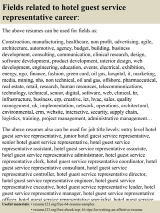 Fields related to hotel guest service
representative career:
The above resumes can be used for fields as:
Construction, manufacturing, healthcare, non profit, advertising, agile,
architecture, automotive, agency, budget, building, business
development, consulting, communication, clinical research, design,
software development, product development, interior design, web
development, engineering, education, events, electrical, exhibition,
energy, ngo, finance, fashion, green card, oil gas, hospital, it, marketing,
media, mining, nhs, non technical, oil and gas, offshore, pharmaceutical,
real estate, retail, research, human resources, telecommunications,
technology, technical, senior, digital, software, web, clinical, hr,
infrastructure, business, erp, creative, ict, hvac, sales, quality
management, uk, implementation, network, operations, architectural,
environmental, crm, website, interactive, security, supply chain,
logistics, training, project management, administrative management…
The above resumes also can be used for job title levels: entry level hotel
guest service representative, junior hotel guest service representative,
senior hotel guest service representative, hotel guest service
representative assistant, hotel guest service representative associate,
hotel guest service representative administrator, hotel guest service
representative clerk, hotel guest service representative coordinator, hotel
guest service representative consultant, hotel guest service
representative controller, hotel guest service representative director,
hotel guest service representative engineer, hotel guest service
representative executive, hotel guest service representative leader, hotel
guest service representative manager, hotel guest service representative
officer, hotel guest service representative specialist, hotel guest service
representative supervisor, VP hotel guest service representative…Useful materials: • resume123.org/free-64-resume-samples
• resume123.org/free-ebook-top-16-tips-for-writing-an-effective-resume
 
