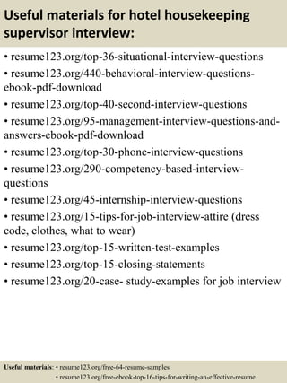 Useful materials for hotel housekeeping
supervisor interview:
• resume123.org/top-36-situational-interview-questions
• resume123.org/440-behavioral-interview-questions-
ebook-pdf-download
• resume123.org/top-40-second-interview-questions
• resume123.org/95-management-interview-questions-and-
answers-ebook-pdf-download
• resume123.org/top-30-phone-interview-questions
• resume123.org/290-competency-based-interview-
questions
• resume123.org/45-internship-interview-questions
• resume123.org/15-tips-for-job-interview-attire (dress
code, clothes, what to wear)
• resume123.org/top-15-written-test-examples
• resume123.org/top-15-closing-statements
• resume123.org/20-case- study-examples for job interview
Useful materials: • resume123.org/free-64-resume-samples
• resume123.org/free-ebook-top-16-tips-for-writing-an-effective-resume
 