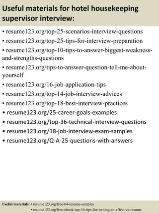 Useful materials for hotel housekeeping
supervisor interview:
• resume123.org/top-25-scenarios-interview-questions
• resume123.org/top-25-tips-for-interview-preparation
• resume123.org/top-10-tips-to-answer-biggest-weakness-
and-strengths-questions
• resume123.org/tips-to-answer-question-tell-me-about-
yourself
• resume123.org/16-job-application-tips
• resume123.org/top-14-job-interview-advices
• resume123.org/top-18-best-interview-practices
• resume123.org/25-career-goals-examples
• resume123.org/top-36-technical-interview-questions
• resume123.org/18-job-interview-exam-samples
• resume123.org/Q-A-25-questions-with-answers
Useful materials: • resume123.org/free-64-resume-samples
• resume123.org/free-ebook-top-16-tips-for-writing-an-effective-resume
 