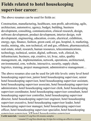 Fields related to hotel housekeeping
supervisor career:
The above resumes can be used for fields as:
Construction, manufacturing, healthcare, non profit, advertising, agile,
architecture, automotive, agency, budget, building, business
development, consulting, communication, clinical research, design,
software development, product development, interior design, web
development, engineering, education, events, electrical, exhibition,
energy, ngo, finance, fashion, green card, oil gas, hospital, it, marketing,
media, mining, nhs, non technical, oil and gas, offshore, pharmaceutical,
real estate, retail, research, human resources, telecommunications,
technology, technical, senior, digital, software, web, clinical, hr,
infrastructure, business, erp, creative, ict, hvac, sales, quality
management, uk, implementation, network, operations, architectural,
environmental, crm, website, interactive, security, supply chain,
logistics, training, project management, administrative management…
The above resumes also can be used for job title levels: entry level hotel
housekeeping supervisor, junior hotel housekeeping supervisor, senior
hotel housekeeping supervisor, hotel housekeeping supervisor assistant,
hotel housekeeping supervisor associate, hotel housekeeping supervisor
administrator, hotel housekeeping supervisor clerk, hotel housekeeping
supervisor coordinator, hotel housekeeping supervisor consultant, hotel
housekeeping supervisor controller, hotel housekeeping supervisor
director, hotel housekeeping supervisor engineer, hotel housekeeping
supervisor executive, hotel housekeeping supervisor leader, hotel
housekeeping supervisor manager, hotel housekeeping supervisor
officer, hotel housekeeping supervisor specialist, hotel housekeeping
supervisor supervisor, VP hotel housekeeping supervisor…
Useful materials: • resume123.org/free-64-resume-samples
• resume123.org/free-ebook-top-16-tips-for-writing-an-effective-resume
 